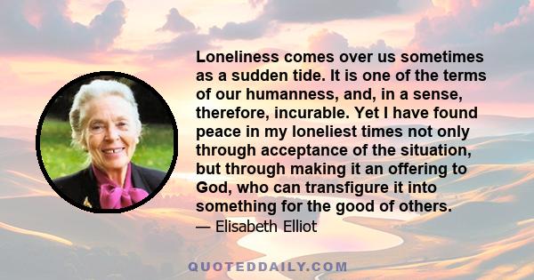 Loneliness comes over us sometimes as a sudden tide. It is one of the terms of our humanness, and, in a sense, therefore, incurable. Yet I have found peace in my loneliest times not only through acceptance of the