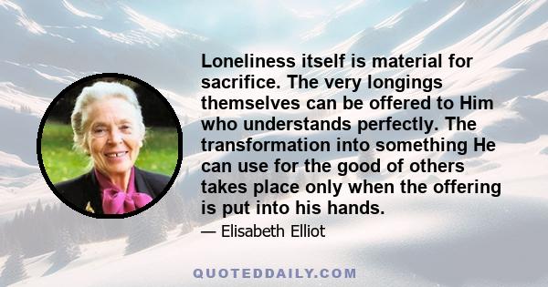 Loneliness itself is material for sacrifice. The very longings themselves can be offered to Him who understands perfectly. The transformation into something He can use for the good of others takes place only when the