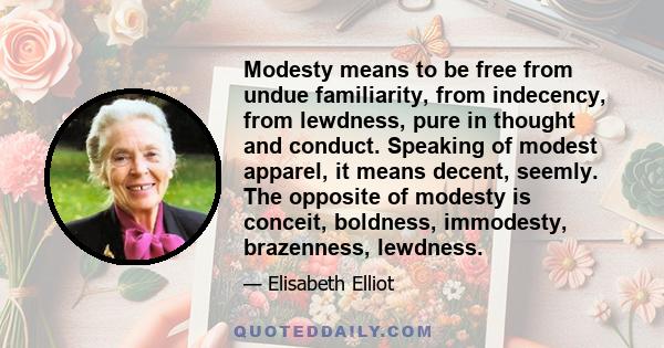 Modesty means to be free from undue familiarity, from indecency, from lewdness, pure in thought and conduct. Speaking of modest apparel, it means decent, seemly. The opposite of modesty is conceit, boldness, immodesty,