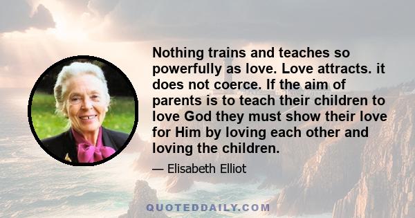 Nothing trains and teaches so powerfully as love. Love attracts. it does not coerce. If the aim of parents is to teach their children to love God they must show their love for Him by loving each other and loving the