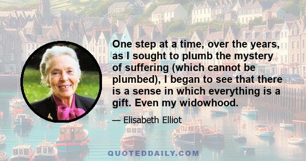 One step at a time, over the years, as I sought to plumb the mystery of suffering (which cannot be plumbed), I began to see that there is a sense in which everything is a gift. Even my widowhood.