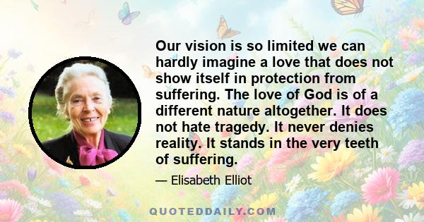 Our vision is so limited we can hardly imagine a love that does not show itself in protection from suffering. The love of God is of a different nature altogether. It does not hate tragedy. It never denies reality. It