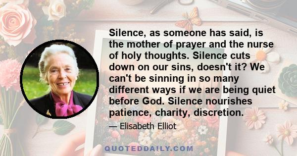 Silence, as someone has said, is the mother of prayer and the nurse of holy thoughts. Silence cuts down on our sins, doesn't it? We can't be sinning in so many different ways if we are being quiet before God. Silence