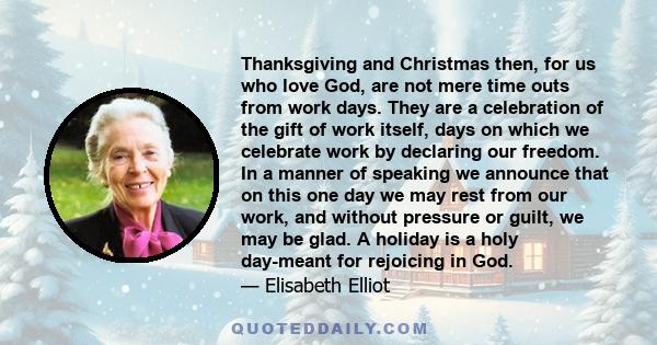 Thanksgiving and Christmas then, for us who love God, are not mere time outs from work days. They are a celebration of the gift of work itself, days on which we celebrate work by declaring our freedom. In a manner of