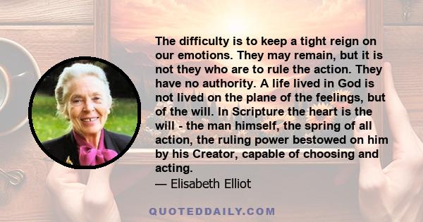 The difficulty is to keep a tight reign on our emotions. They may remain, but it is not they who are to rule the action. They have no authority. A life lived in God is not lived on the plane of the feelings, but of the