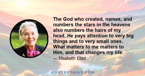 The God who created, names, and numbers the stars in the heavens also numbers the hairs of my head..He pays attention to very big things and to very small ones. What matters to me matters to Him, and that changes my