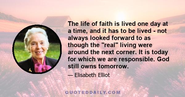 The life of faith is lived one day at a time, and it has to be lived - not always looked forward to as though the real living were around the next corner. It is today for which we are responsible. God still owns