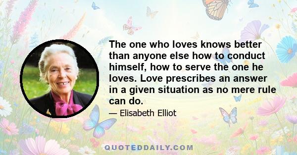 The one who loves knows better than anyone else how to conduct himself, how to serve the one he loves. Love prescribes an answer in a given situation as no mere rule can do.