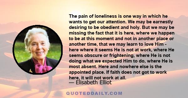 The pain of loneliness is one way in which he wants to get our attention. We may be earnestly desiring to be obedient and holy. But we may be missing the fact that it is here, where we happen to be at this moment and