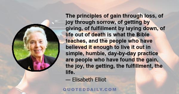 The principles of gain through loss, of joy through sorrow, of getting by giving, of fulfillment by laying down, of life out of death is what the Bible teaches, and the people who have believed it enough to live it out