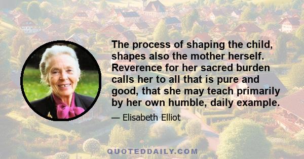 The process of shaping the child, shapes also the mother herself. Reverence for her sacred burden calls her to all that is pure and good, that she may teach primarily by her own humble, daily example.