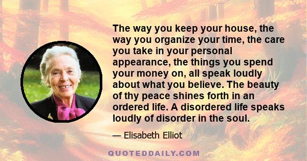 The way you keep your house, the way you organize your time, the care you take in your personal appearance, the things you spend your money on, all speak loudly about what you believe. The beauty of thy peace shines