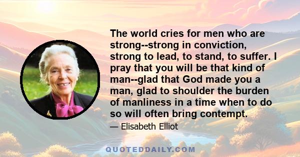 The world cries for men who are strong--strong in conviction, strong to lead, to stand, to suffer. I pray that you will be that kind of man--glad that God made you a man, glad to shoulder the burden of manliness in a