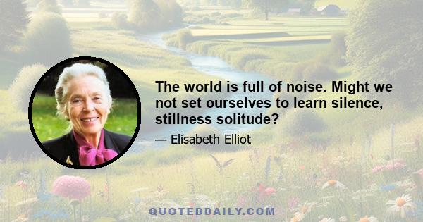 The world is full of noise. Might we not set ourselves to learn silence, stillness solitude?