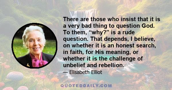 There are those who insist that it is a very bad thing to question God. To them, “why?” is a rude question. That depends, I believe, on whether it is an honest search, in faith, for His meaning, or whether it is the