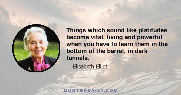 Things which sound like platitudes become vital, living and powerful when you have to learn them in the bottom of the barrel, in dark tunnels.