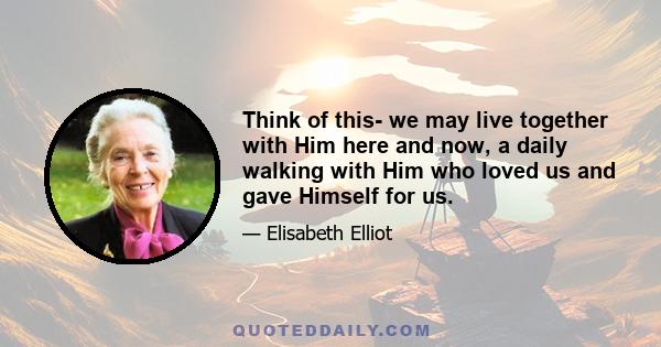 Think of this- we may live together with Him here and now, a daily walking with Him who loved us and gave Himself for us.