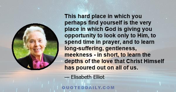 This hard place in which you perhaps find yourself is the very place in which God is giving you opportunity to look only to Him, to spend time in prayer, and to learn long-suffering, gentleness, meekness - in short, to