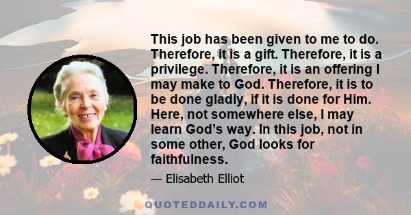 This job has been given to me to do. Therefore, it is a gift. Therefore, it is a privilege. Therefore, it is an offering I may make to God. Therefore, it is to be done gladly, if it is done for Him. Here, not somewhere