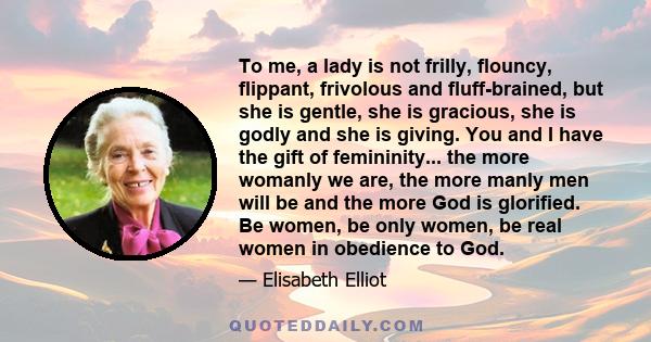 To me, a lady is not frilly, flouncy, flippant, frivolous and fluff-brained, but she is gentle, she is gracious, she is godly and she is giving. You and I have the gift of femininity... the more womanly we are, the more 