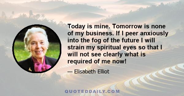 Today is mine. Tomorrow is none of my business. If I peer anxiously into the fog of the future I will strain my spiritual eyes so that I will not see clearly what is required of me now!