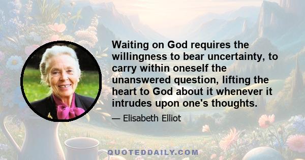 Waiting on God requires the willingness to bear uncertainty, to carry within oneself the unanswered question, lifting the heart to God about it whenever it intrudes upon one's thoughts.