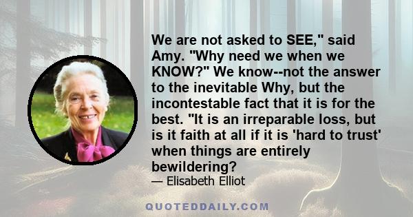 We are not asked to SEE, said Amy. Why need we when we KNOW? We know--not the answer to the inevitable Why, but the incontestable fact that it is for the best. It is an irreparable loss, but is it faith at all if it is