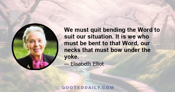 We must quit bending the Word to suit our situation. It is we who must be bent to that Word, our necks that must bow under the yoke.