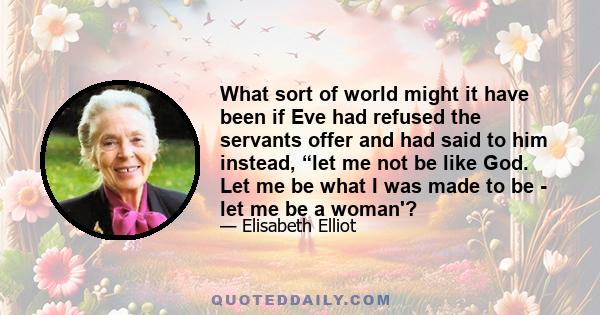 What sort of world might it have been if Eve had refused the servants offer and had said to him instead, “let me not be like God. Let me be what I was made to be - let me be a woman'?