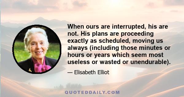 When ours are interrupted, his are not. His plans are proceeding exactly as scheduled, moving us always (including those minutes or hours or years which seem most useless or wasted or unendurable).