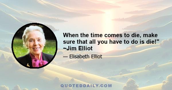 When the time comes to die, make sure that all you have to do is die! ~Jim Elliot