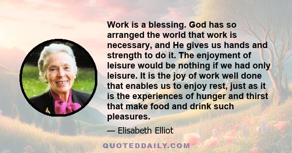 Work is a blessing. God has so arranged the world that work is necessary, and He gives us hands and strength to do it. The enjoyment of leisure would be nothing if we had only leisure. It is the joy of work well done