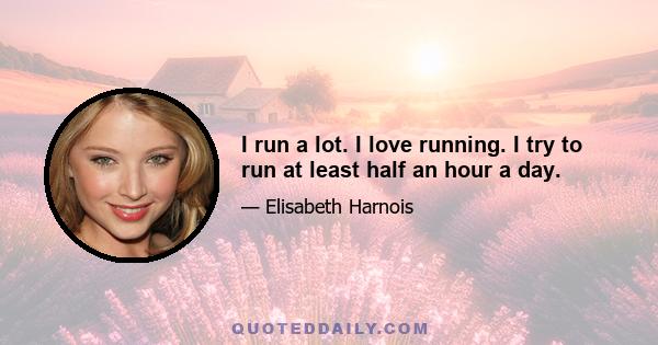 I run a lot. I love running. I try to run at least half an hour a day.