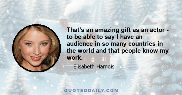 That's an amazing gift as an actor - to be able to say I have an audience in so many countries in the world and that people know my work.