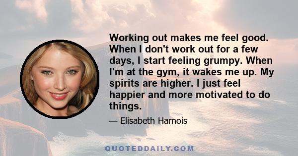 Working out makes me feel good. When I don't work out for a few days, I start feeling grumpy. When I'm at the gym, it wakes me up. My spirits are higher. I just feel happier and more motivated to do things.