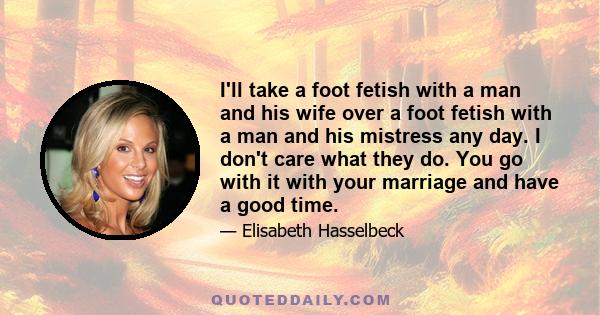 I'll take a foot fetish with a man and his wife over a foot fetish with a man and his mistress any day. I don't care what they do. You go with it with your marriage and have a good time.