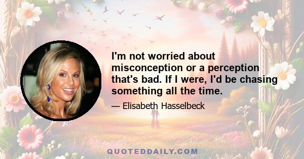 I'm not worried about misconception or a perception that's bad. If I were, I'd be chasing something all the time.