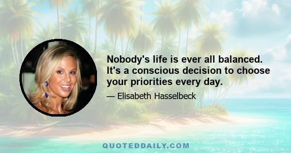 Nobody's life is ever all balanced. It's a conscious decision to choose your priorities every day.