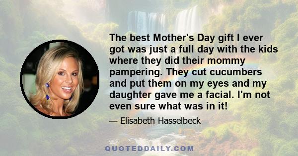 The best Mother's Day gift I ever got was just a full day with the kids where they did their mommy pampering. They cut cucumbers and put them on my eyes and my daughter gave me a facial. I'm not even sure what was in it!