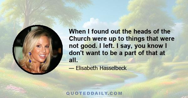 When I found out the heads of the Church were up to things that were not good. I left. I say, you know I don't want to be a part of that at all.