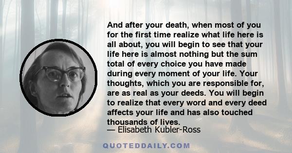 And after your death, when most of you for the first time realize what life here is all about, you will begin to see that your life here is almost nothing but the sum total of every choice you have made during every