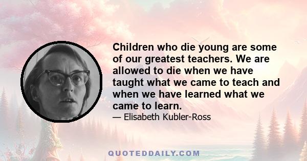 Children who die young are some of our greatest teachers. We are allowed to die when we have taught what we came to teach and when we have learned what we came to learn.