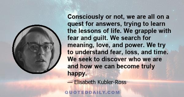 Consciously or not, we are all on a quest for answers, trying to learn the lessons of life. We grapple with fear and guilt. We search for meaning, love, and power. We try to understand fear, loss, and time. We seek to