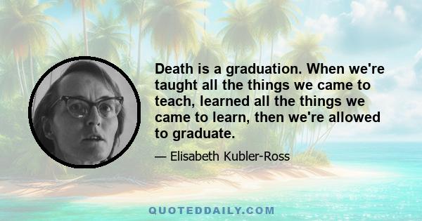 Death is a graduation. When we're taught all the things we came to teach, learned all the things we came to learn, then we're allowed to graduate.