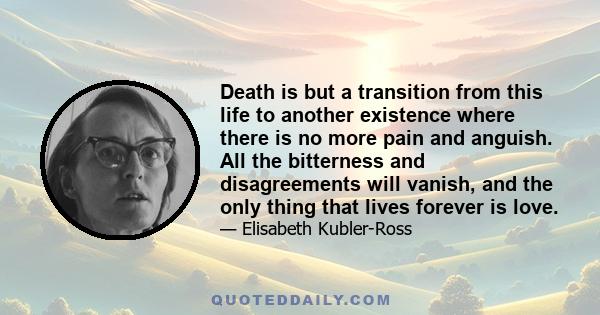 Death is but a transition from this life to another existence where there is no more pain and anguish. All the bitterness and disagreements will vanish, and the only thing that lives forever is love.