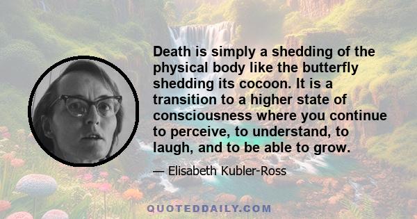 Death is simply a shedding of the physical body like the butterfly shedding its cocoon. It is a transition to a higher state of consciousness where you continue to perceive, to understand, to laugh, and to be able to