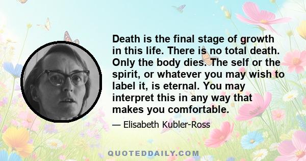 Death is the final stage of growth in this life. There is no total death. Only the body dies. The self or the spirit, or whatever you may wish to label it, is eternal. You may interpret this in any way that makes you