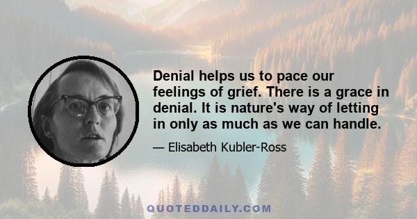 Denial helps us to pace our feelings of grief. There is a grace in denial. It is nature's way of letting in only as much as we can handle.