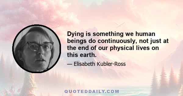 Dying is something we human beings do continuously, not just at the end of our physical lives on this earth.