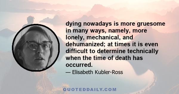 dying nowadays is more gruesome in many ways, namely, more lonely, mechanical, and dehumanized; at times it is even difficult to determine technically when the time of death has occurred.